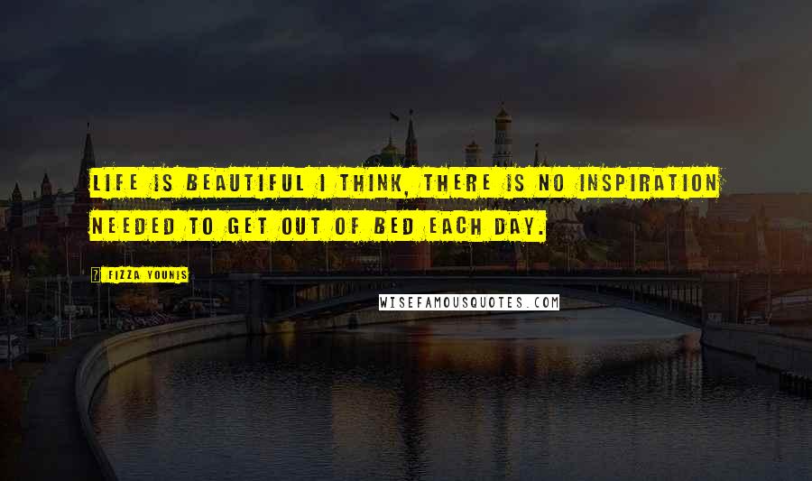 Fizza Younis Quotes: Life is beautiful I think, there is no inspiration needed to get out of bed each day.