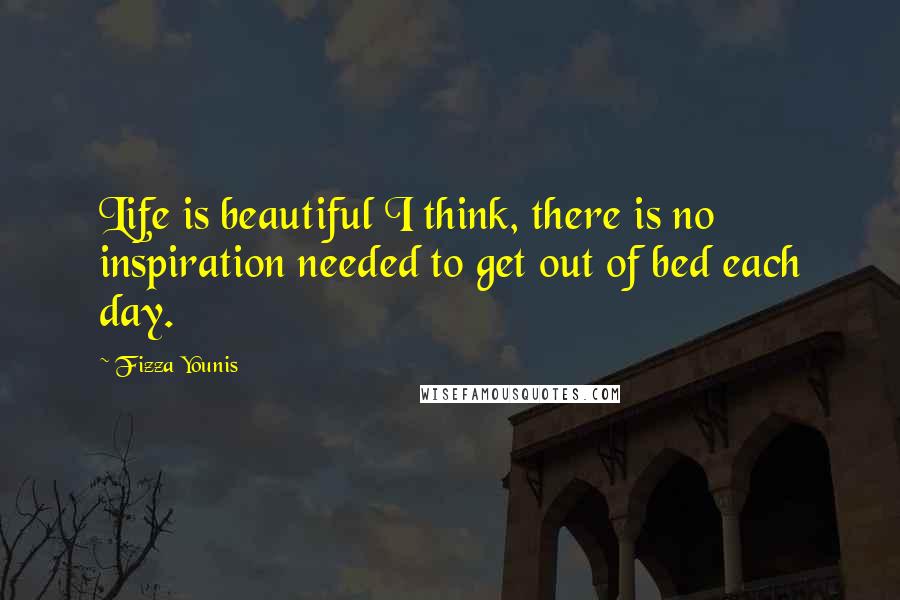 Fizza Younis Quotes: Life is beautiful I think, there is no inspiration needed to get out of bed each day.