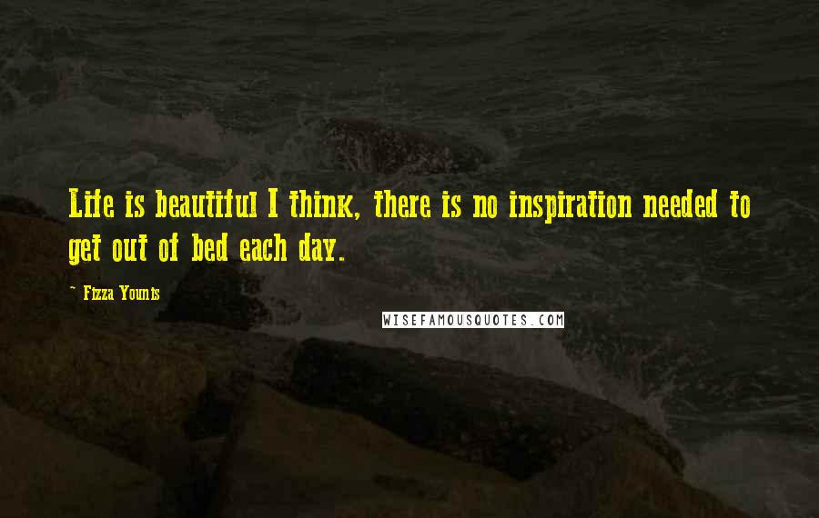 Fizza Younis Quotes: Life is beautiful I think, there is no inspiration needed to get out of bed each day.