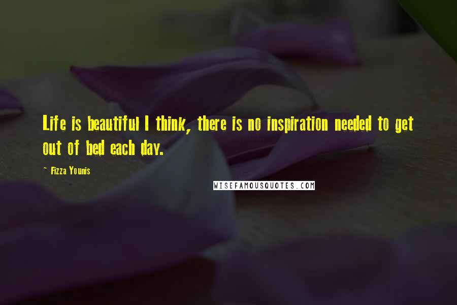 Fizza Younis Quotes: Life is beautiful I think, there is no inspiration needed to get out of bed each day.