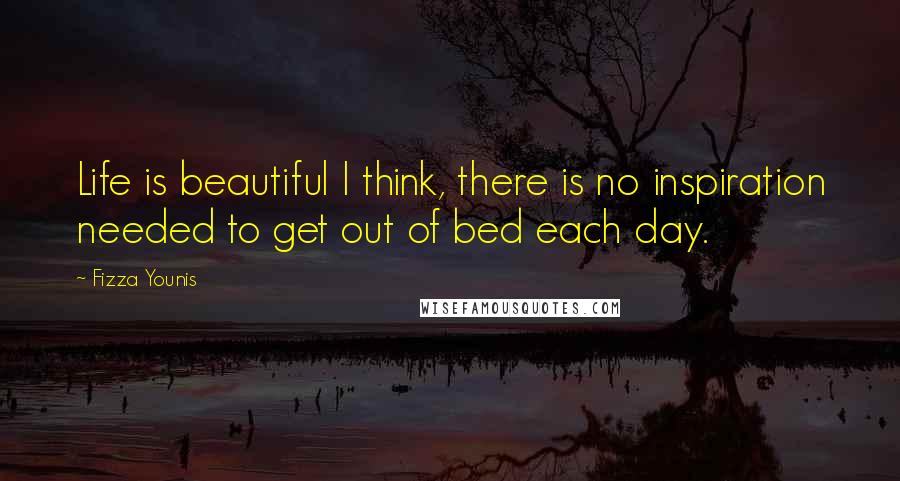 Fizza Younis Quotes: Life is beautiful I think, there is no inspiration needed to get out of bed each day.