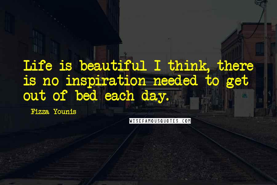 Fizza Younis Quotes: Life is beautiful I think, there is no inspiration needed to get out of bed each day.