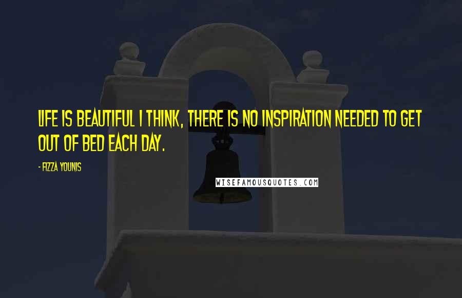 Fizza Younis Quotes: Life is beautiful I think, there is no inspiration needed to get out of bed each day.