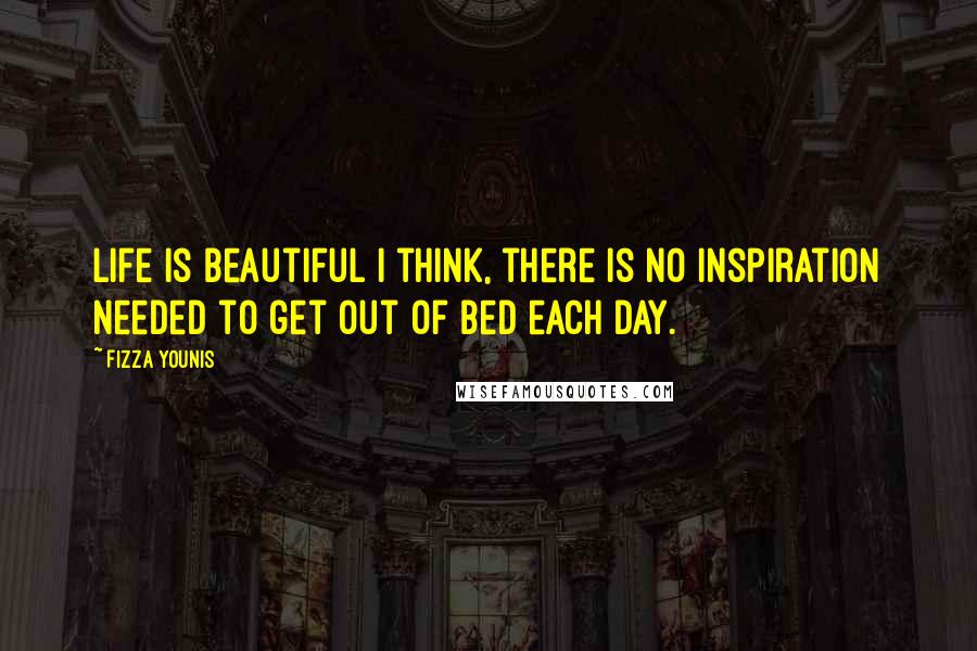 Fizza Younis Quotes: Life is beautiful I think, there is no inspiration needed to get out of bed each day.