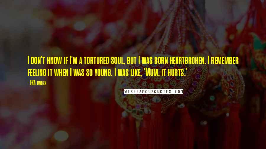 FKA Twigs Quotes: I don't know if I'm a tortured soul, but I was born heartbroken. I remember feeling it when I was so young. I was like, 'Mum, it hurts.'