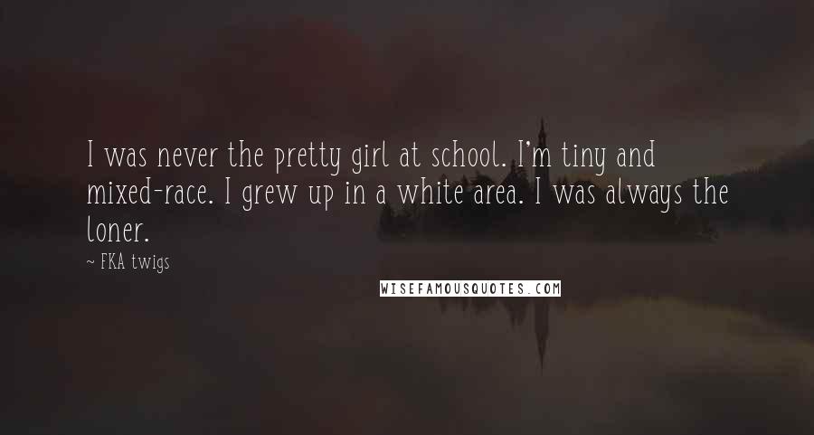 FKA Twigs Quotes: I was never the pretty girl at school. I'm tiny and mixed-race. I grew up in a white area. I was always the loner.