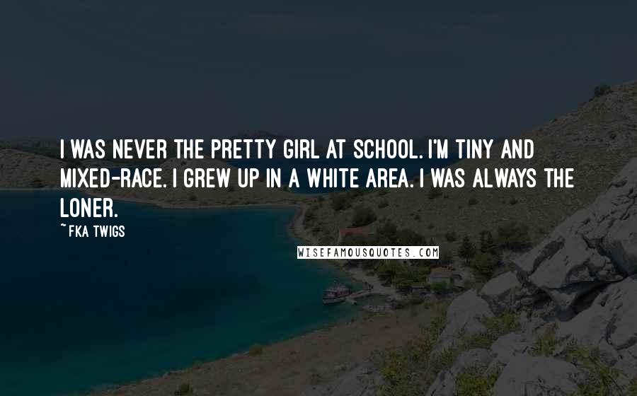 FKA Twigs Quotes: I was never the pretty girl at school. I'm tiny and mixed-race. I grew up in a white area. I was always the loner.
