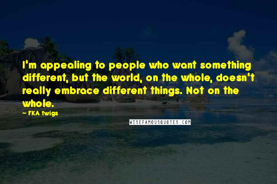 FKA Twigs Quotes: I'm appealing to people who want something different, but the world, on the whole, doesn't really embrace different things. Not on the whole.