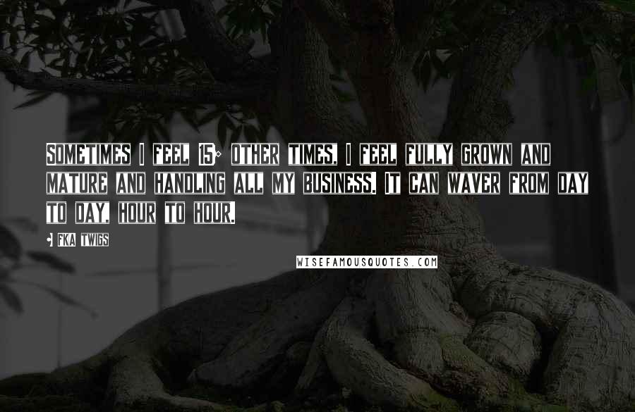 FKA Twigs Quotes: Sometimes I feel 15; other times, I feel fully grown and mature and handling all my business. It can waver from day to day, hour to hour.