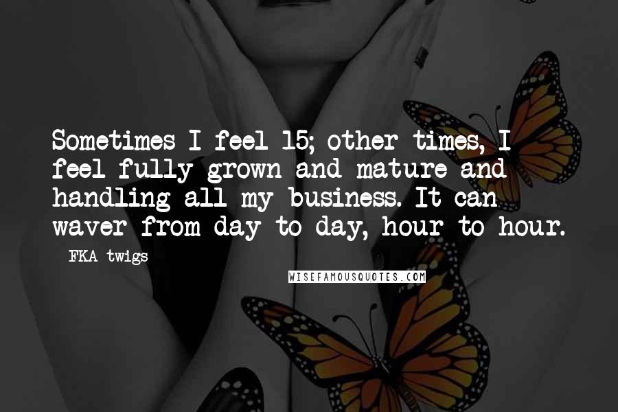 FKA Twigs Quotes: Sometimes I feel 15; other times, I feel fully grown and mature and handling all my business. It can waver from day to day, hour to hour.