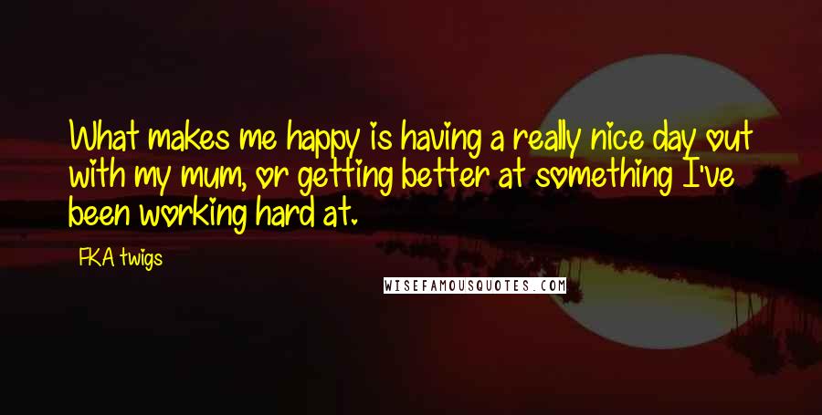 FKA Twigs Quotes: What makes me happy is having a really nice day out with my mum, or getting better at something I've been working hard at.