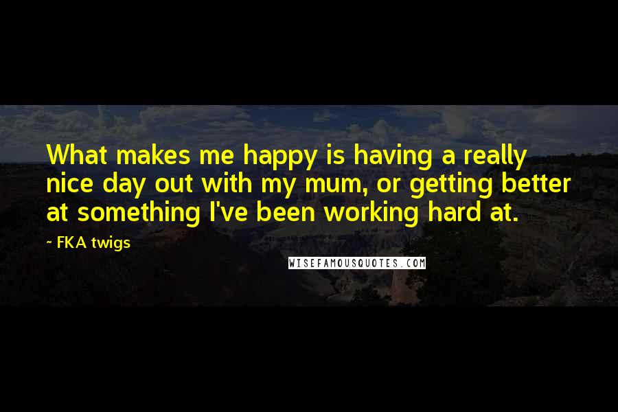 FKA Twigs Quotes: What makes me happy is having a really nice day out with my mum, or getting better at something I've been working hard at.