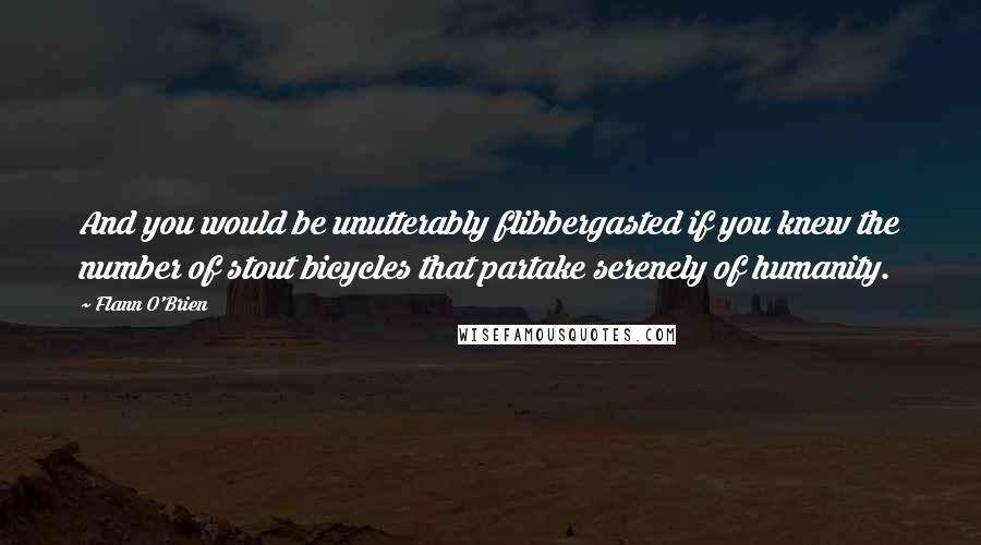 Flann O'Brien Quotes: And you would be unutterably flibbergasted if you knew the number of stout bicycles that partake serenely of humanity.