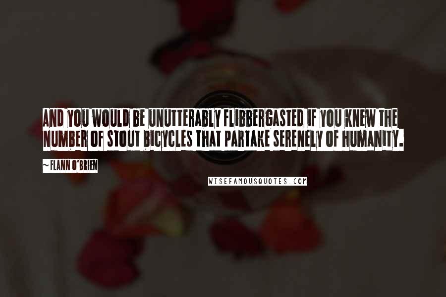 Flann O'Brien Quotes: And you would be unutterably flibbergasted if you knew the number of stout bicycles that partake serenely of humanity.