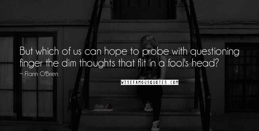 Flann O'Brien Quotes: But which of us can hope to probe with questioning finger the dim thoughts that flit in a fool's head?