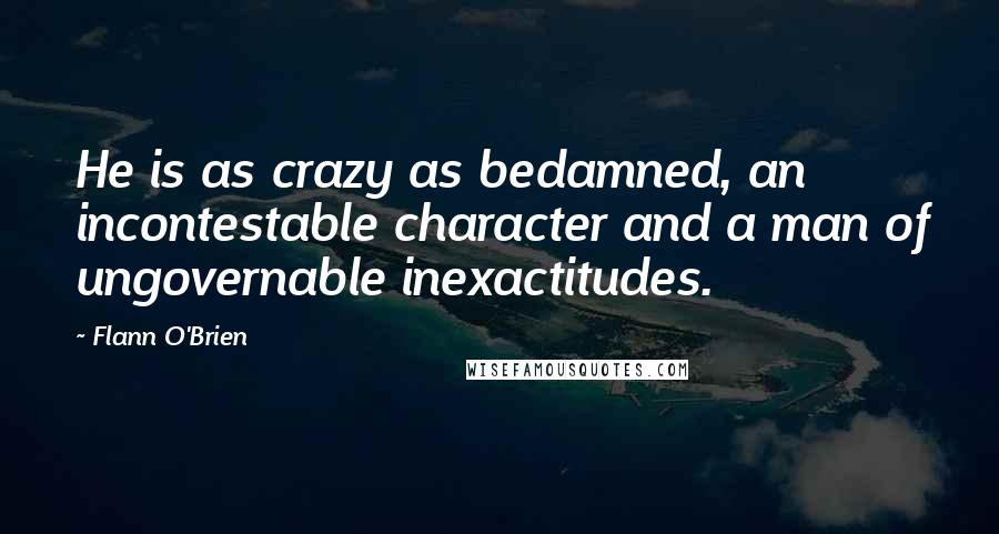 Flann O'Brien Quotes: He is as crazy as bedamned, an incontestable character and a man of ungovernable inexactitudes.