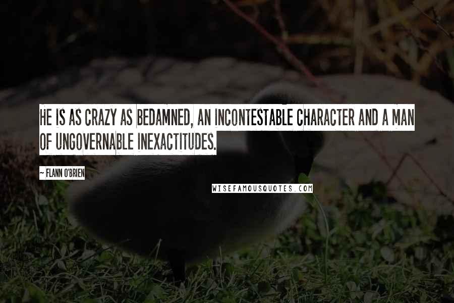Flann O'Brien Quotes: He is as crazy as bedamned, an incontestable character and a man of ungovernable inexactitudes.