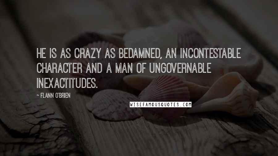 Flann O'Brien Quotes: He is as crazy as bedamned, an incontestable character and a man of ungovernable inexactitudes.