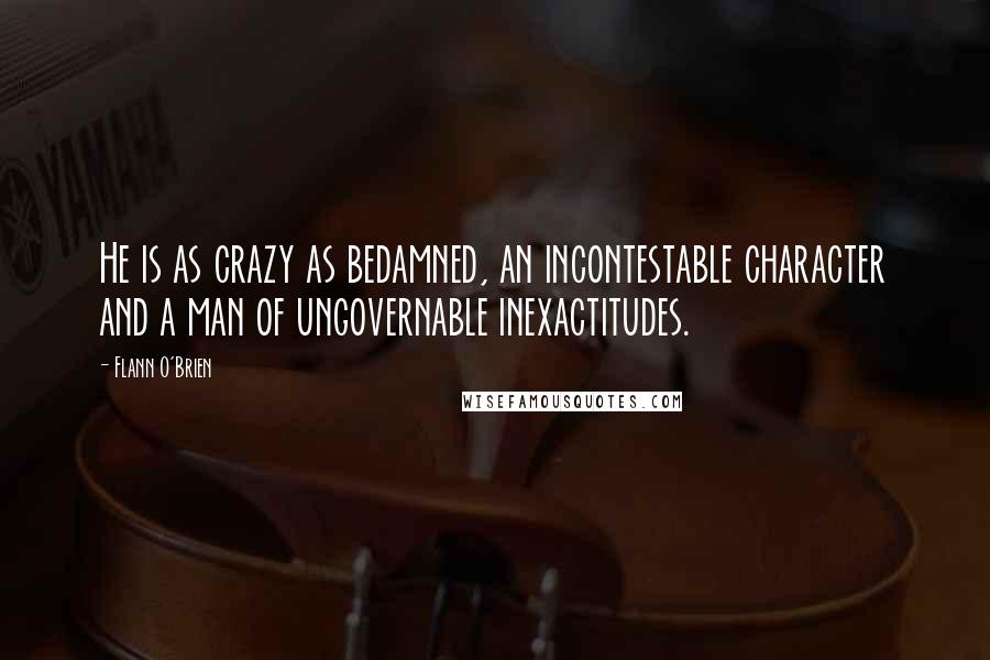 Flann O'Brien Quotes: He is as crazy as bedamned, an incontestable character and a man of ungovernable inexactitudes.