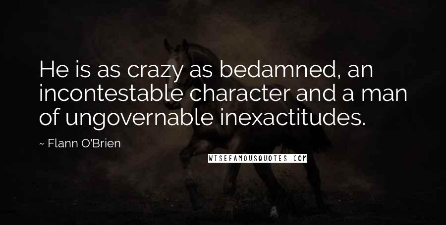 Flann O'Brien Quotes: He is as crazy as bedamned, an incontestable character and a man of ungovernable inexactitudes.