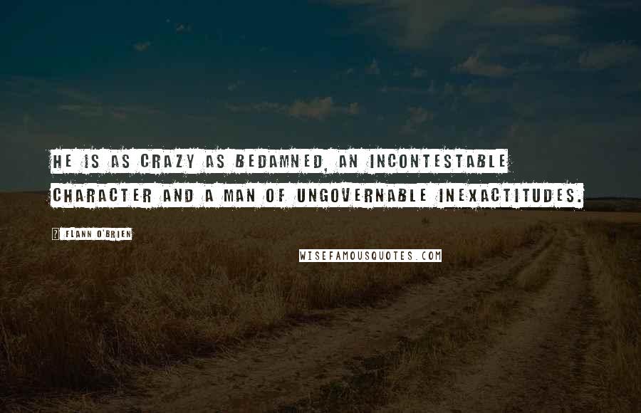 Flann O'Brien Quotes: He is as crazy as bedamned, an incontestable character and a man of ungovernable inexactitudes.