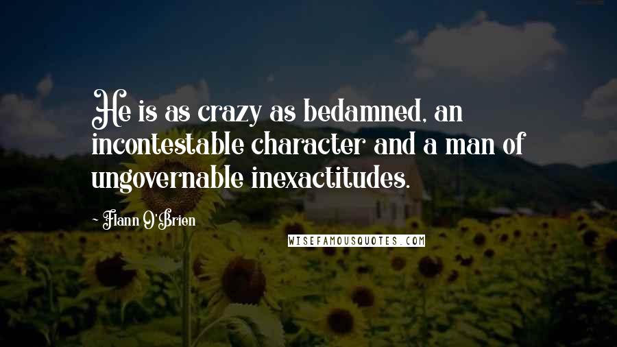 Flann O'Brien Quotes: He is as crazy as bedamned, an incontestable character and a man of ungovernable inexactitudes.