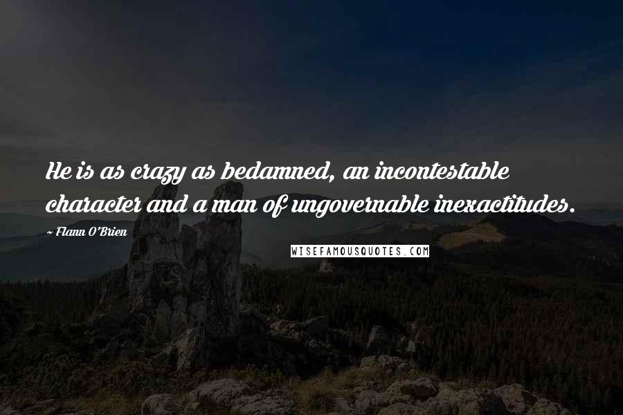 Flann O'Brien Quotes: He is as crazy as bedamned, an incontestable character and a man of ungovernable inexactitudes.