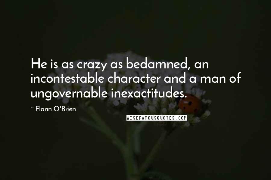 Flann O'Brien Quotes: He is as crazy as bedamned, an incontestable character and a man of ungovernable inexactitudes.