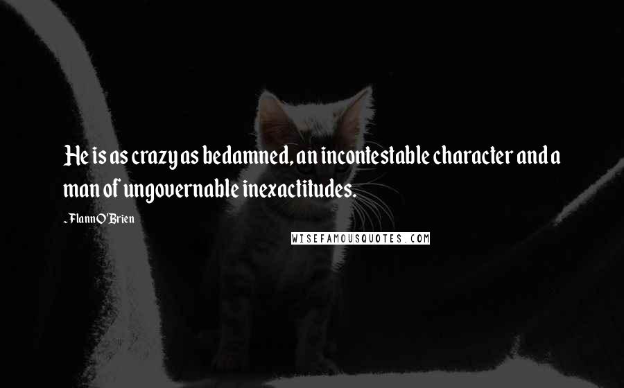 Flann O'Brien Quotes: He is as crazy as bedamned, an incontestable character and a man of ungovernable inexactitudes.