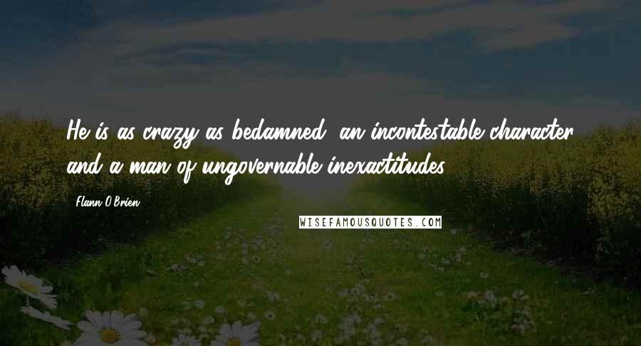 Flann O'Brien Quotes: He is as crazy as bedamned, an incontestable character and a man of ungovernable inexactitudes.