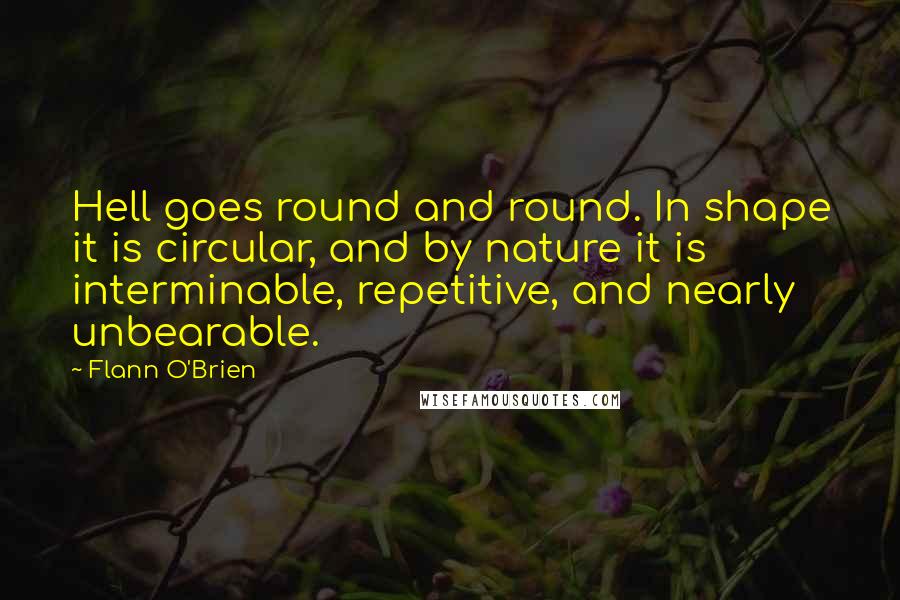 Flann O'Brien Quotes: Hell goes round and round. In shape it is circular, and by nature it is interminable, repetitive, and nearly unbearable.