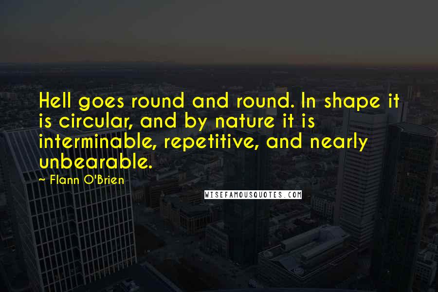 Flann O'Brien Quotes: Hell goes round and round. In shape it is circular, and by nature it is interminable, repetitive, and nearly unbearable.