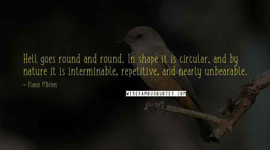 Flann O'Brien Quotes: Hell goes round and round. In shape it is circular, and by nature it is interminable, repetitive, and nearly unbearable.