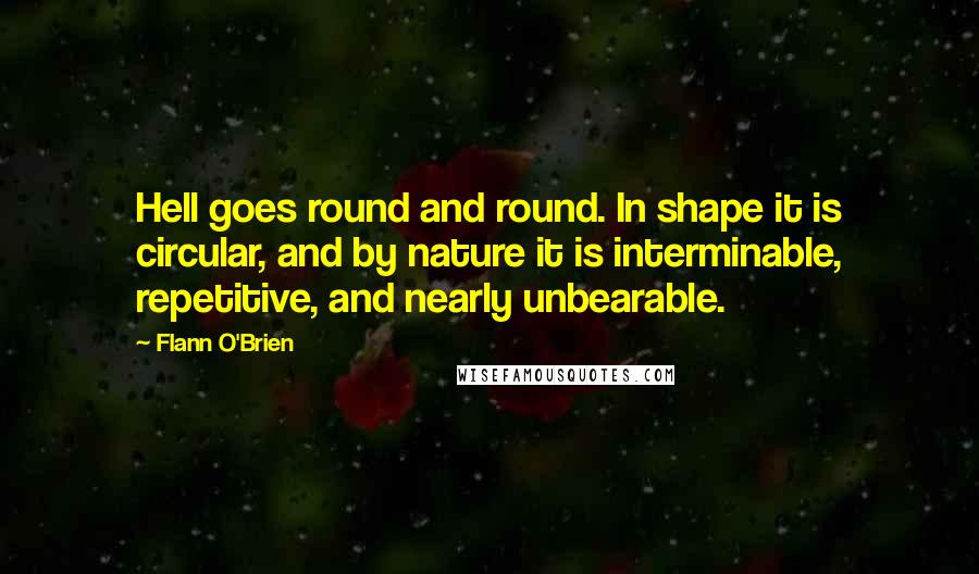 Flann O'Brien Quotes: Hell goes round and round. In shape it is circular, and by nature it is interminable, repetitive, and nearly unbearable.