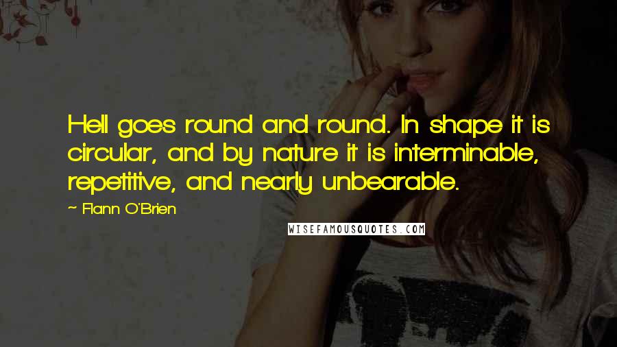 Flann O'Brien Quotes: Hell goes round and round. In shape it is circular, and by nature it is interminable, repetitive, and nearly unbearable.