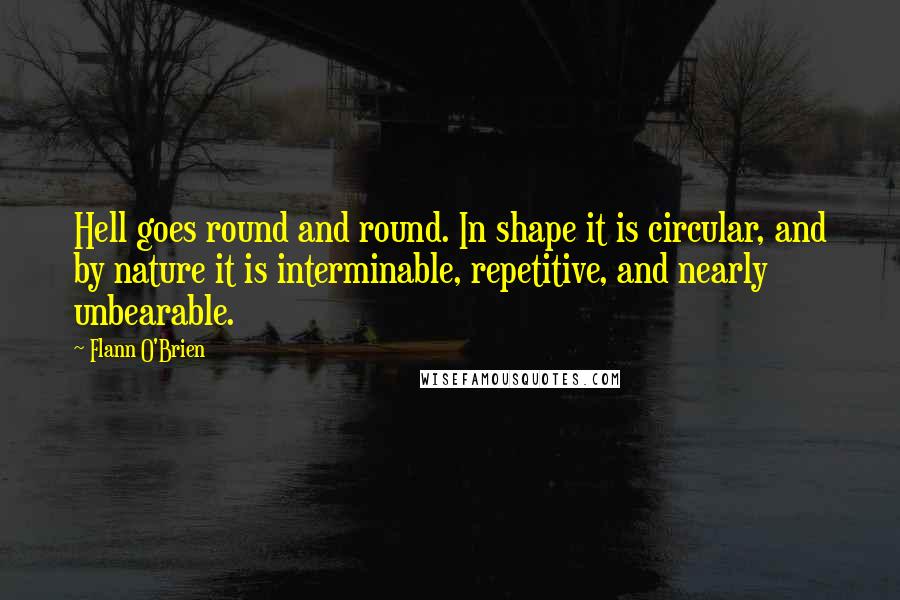 Flann O'Brien Quotes: Hell goes round and round. In shape it is circular, and by nature it is interminable, repetitive, and nearly unbearable.