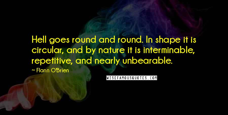 Flann O'Brien Quotes: Hell goes round and round. In shape it is circular, and by nature it is interminable, repetitive, and nearly unbearable.