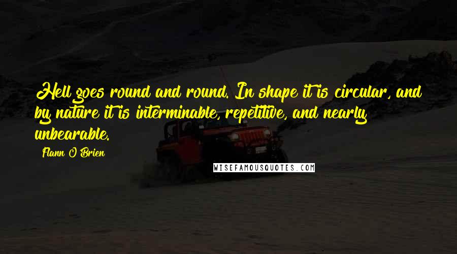 Flann O'Brien Quotes: Hell goes round and round. In shape it is circular, and by nature it is interminable, repetitive, and nearly unbearable.