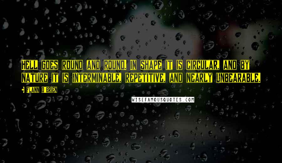 Flann O'Brien Quotes: Hell goes round and round. In shape it is circular, and by nature it is interminable, repetitive, and nearly unbearable.