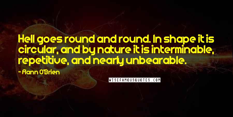 Flann O'Brien Quotes: Hell goes round and round. In shape it is circular, and by nature it is interminable, repetitive, and nearly unbearable.