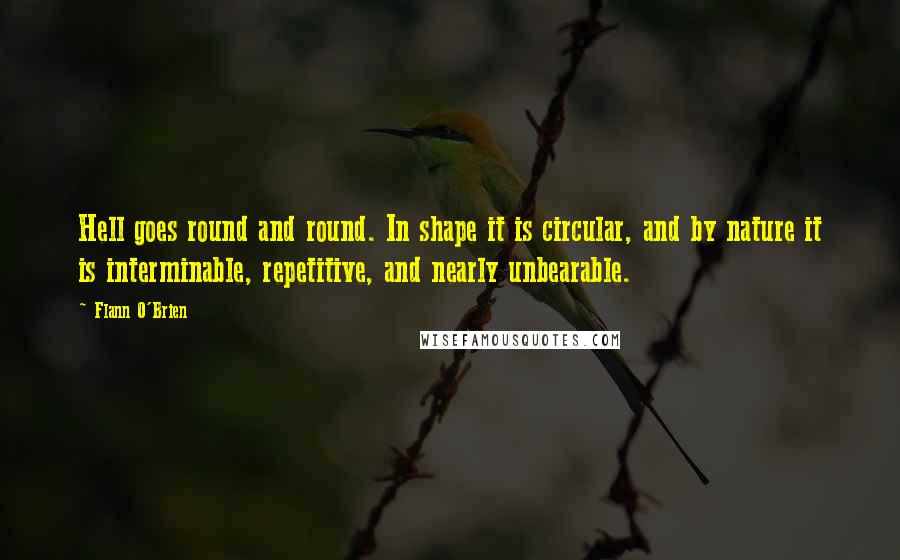 Flann O'Brien Quotes: Hell goes round and round. In shape it is circular, and by nature it is interminable, repetitive, and nearly unbearable.