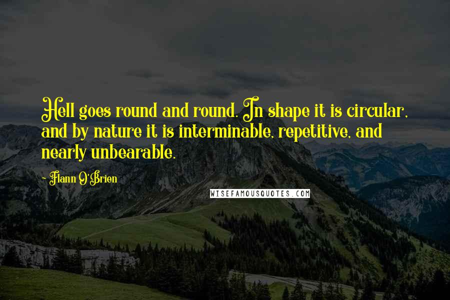 Flann O'Brien Quotes: Hell goes round and round. In shape it is circular, and by nature it is interminable, repetitive, and nearly unbearable.