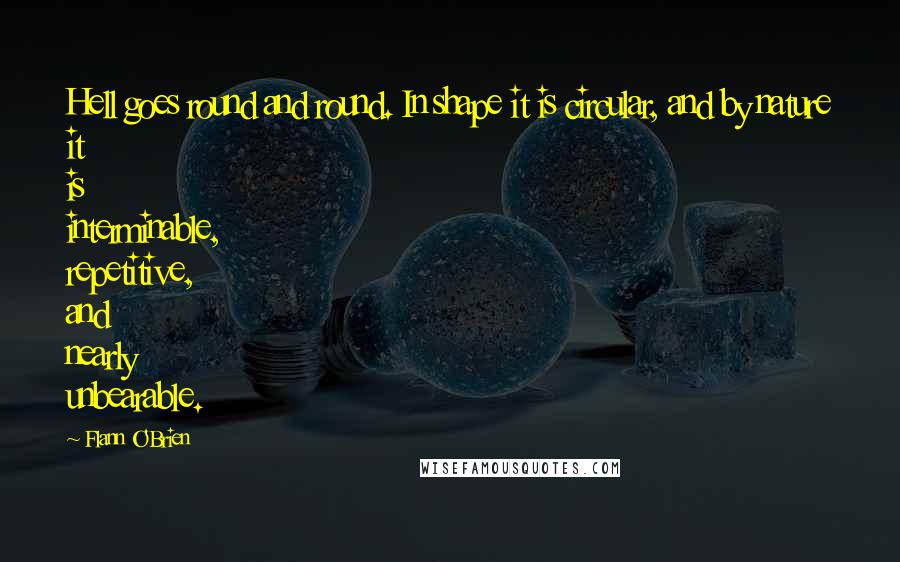 Flann O'Brien Quotes: Hell goes round and round. In shape it is circular, and by nature it is interminable, repetitive, and nearly unbearable.