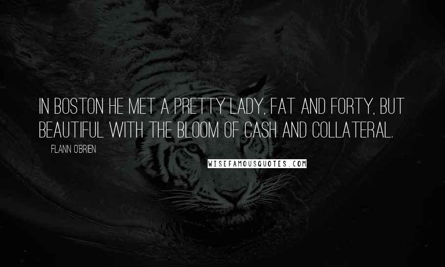 Flann O'Brien Quotes: In Boston he met a pretty lady, fat and forty, but beautiful with the bloom of cash and collateral.