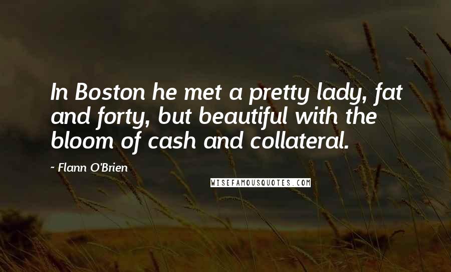 Flann O'Brien Quotes: In Boston he met a pretty lady, fat and forty, but beautiful with the bloom of cash and collateral.