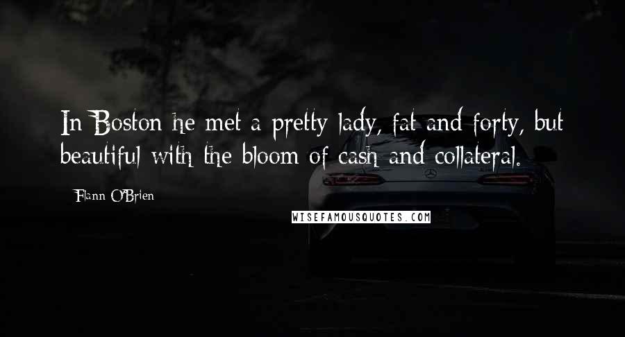 Flann O'Brien Quotes: In Boston he met a pretty lady, fat and forty, but beautiful with the bloom of cash and collateral.