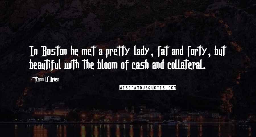 Flann O'Brien Quotes: In Boston he met a pretty lady, fat and forty, but beautiful with the bloom of cash and collateral.