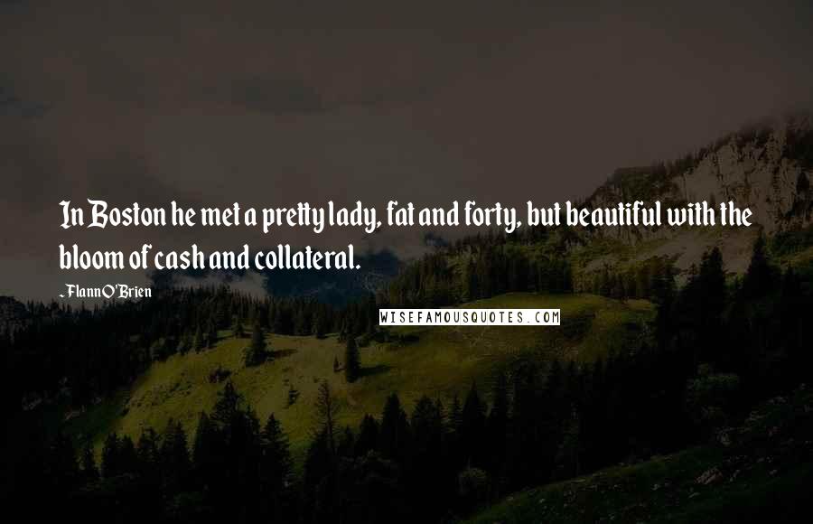 Flann O'Brien Quotes: In Boston he met a pretty lady, fat and forty, but beautiful with the bloom of cash and collateral.