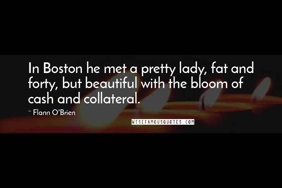 Flann O'Brien Quotes: In Boston he met a pretty lady, fat and forty, but beautiful with the bloom of cash and collateral.