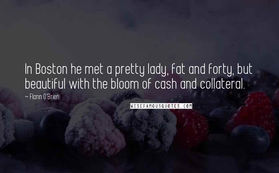 Flann O'Brien Quotes: In Boston he met a pretty lady, fat and forty, but beautiful with the bloom of cash and collateral.